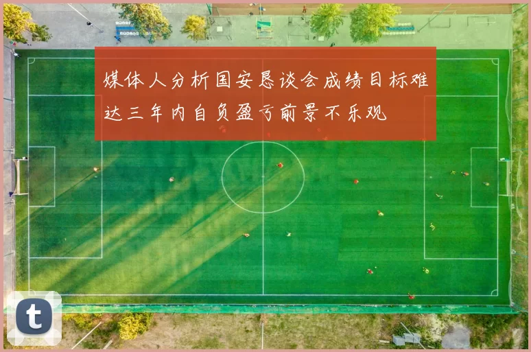 媒体人分析国安恳谈会成绩目标难达三年内自负盈亏前景不乐观