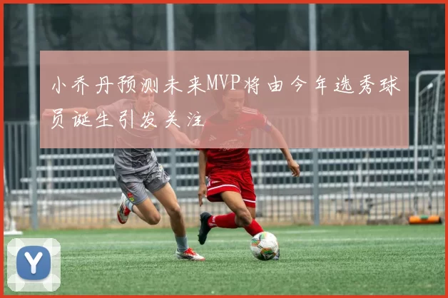 小乔丹预测未来MVP将由今年选秀球员诞生引发关注