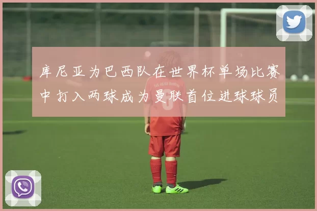 库尼亚为巴西队在世界杯单场比赛中打入两球成为曼联首位进球球员