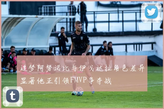 追梦阿努诺比与伊戈达拉角色差异显著他正引领FMVP争夺战