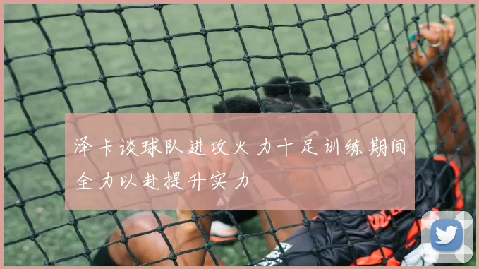 泽卡谈球队进攻火力十足训练期间全力以赴提升实力