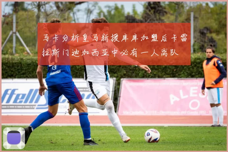 马卡分析皇马新援库库加盟后卡雷拉斯门迪加西亚中必有一人离队