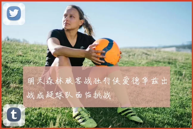 明天森林狼客战独行侠爱德华兹出战成疑球队面临挑战