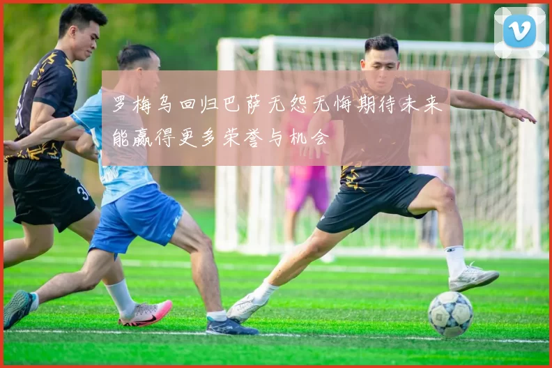 罗梅乌回归巴萨无怨无悔期待未来能赢得更多荣誉与机会