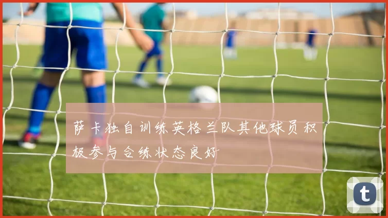 萨卡独自训练英格兰队其他球员积极参与合练状态良好