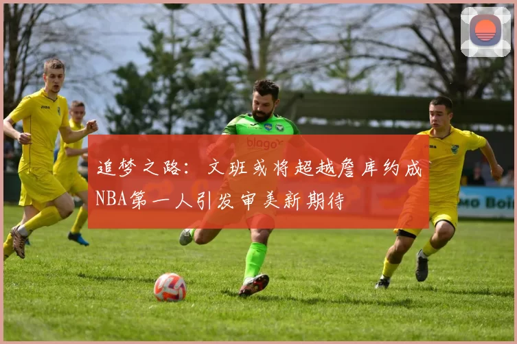 追梦之路：文班或将超越詹库约成NBA第一人引发审美新期待