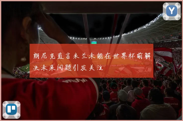 朗尼克直言米兰未能在世界杯前解决未来问题引发关注