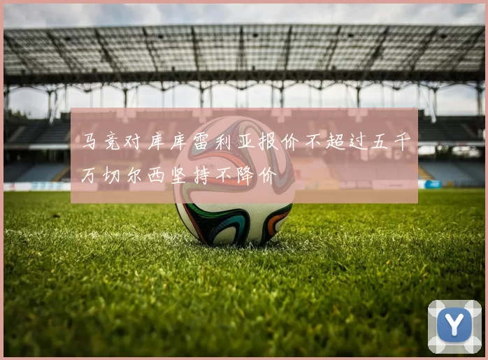 马竞对库库雷利亚报价不超过五千万切尔西坚持不降价