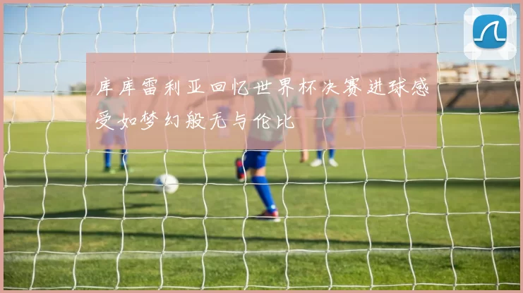 库库雷利亚回忆世界杯决赛进球感受如梦幻般无与伦比