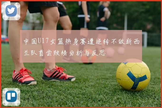 中国U17女篮热身赛遭逆转不敌新西兰队首尝败绩分析与反思
