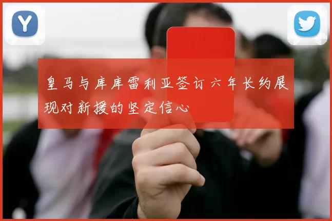 皇马与库库雷利亚签订六年长约展现对新援的坚定信心