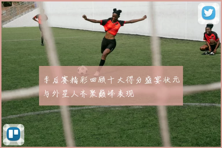 季后赛精彩回顾十大得分盛宴状元与外星人齐聚巅峰表现