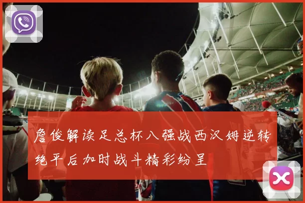 詹俊解读足总杯八强战西汉姆逆转绝平后加时战斗精彩纷呈