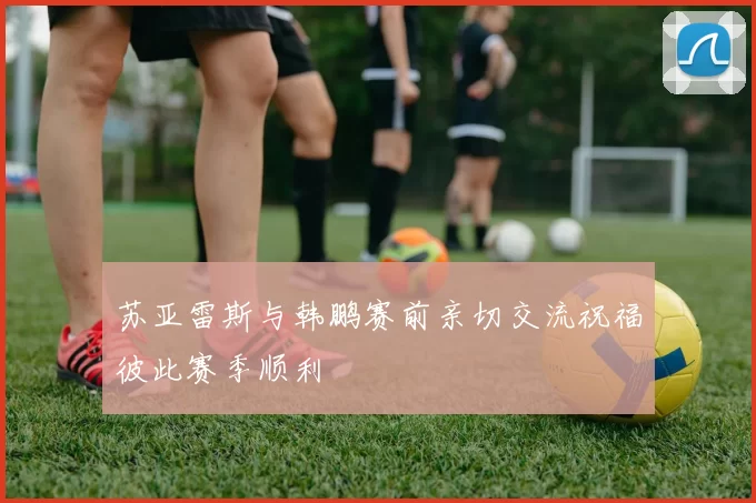 苏亚雷斯与韩鹏赛前亲切交流祝福彼此赛季顺利