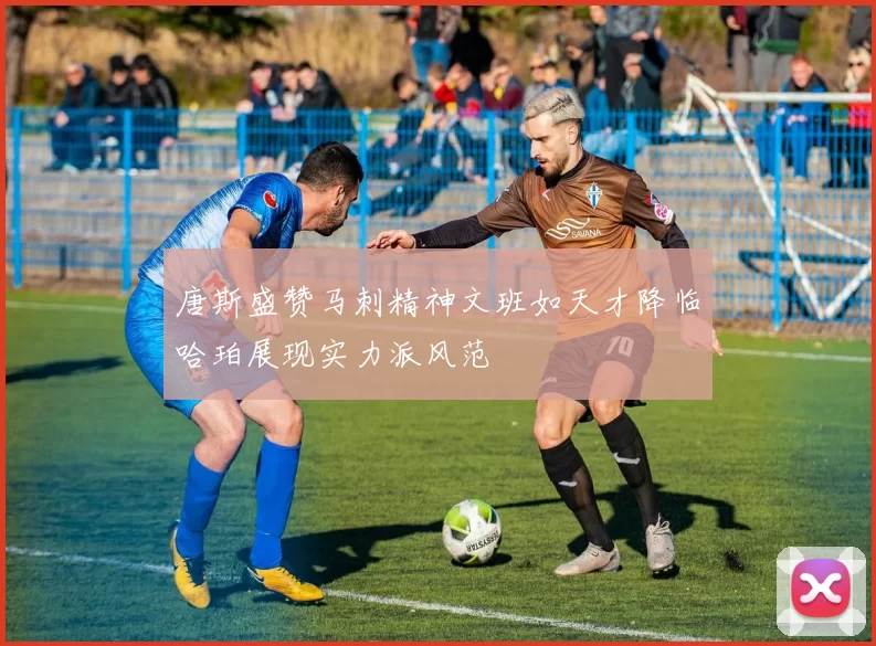 唐斯盛赞马刺精神文班如天才降临哈珀展现实力派风范