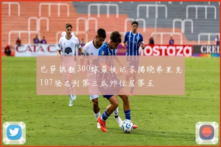 巴萨执教300球最快记录揭晓弗里克107场名列第三瓜帅位居第五
