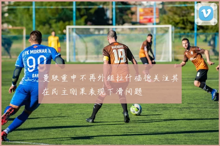 曼联重申不再外租拉什福德关注其在民主刚果表现下滑问题