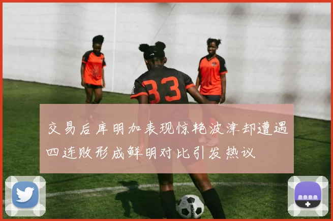 交易后库明加表现惊艳波津却遭遇四连败形成鲜明对比引发热议
