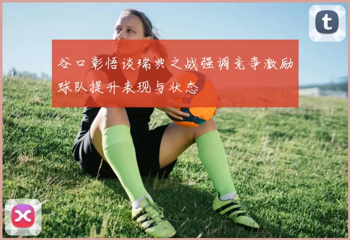 谷口彰悟谈瑞典之战强调竞争激励球队提升表现与状态