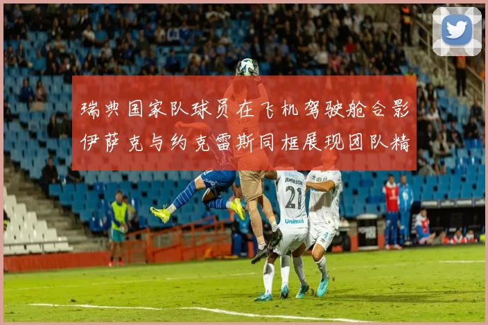 瑞典国家队球员在飞机驾驶舱合影伊萨克与约克雷斯同框展现团队精神