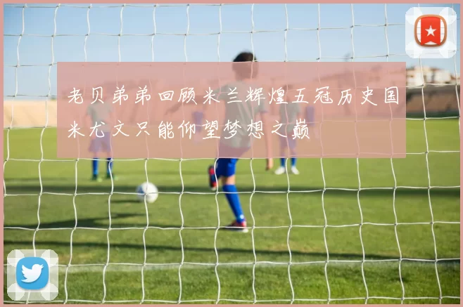 老贝弟弟回顾米兰辉煌五冠历史国米尤文只能仰望梦想之巅