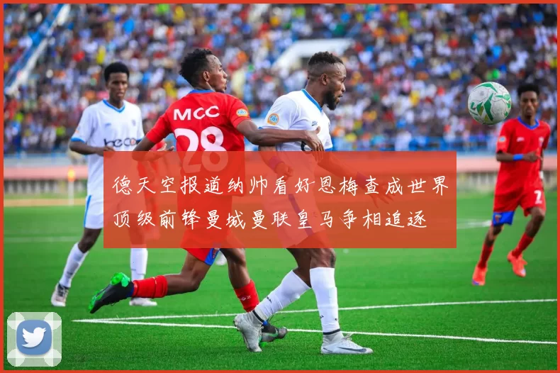 德天空报道纳帅看好恩梅查成世界顶级前锋曼城曼联皇马争相追逐