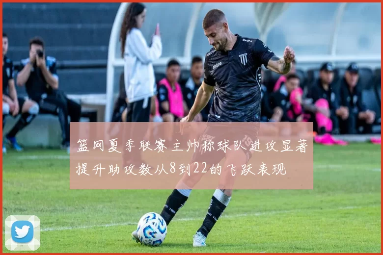 篮网夏季联赛主帅称球队进攻显著提升助攻数从8到22的飞跃表现