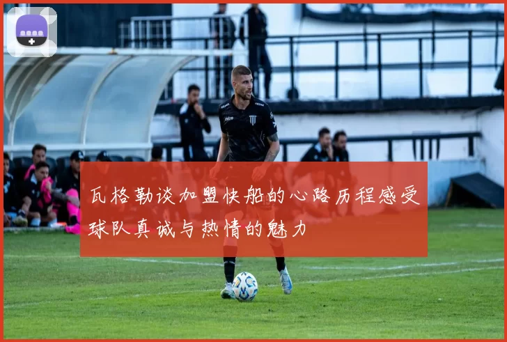 瓦格勒谈加盟快船的心路历程感受球队真诚与热情的魅力