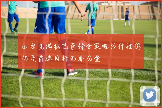 法尔克揭秘巴萨转会策略拉什福德仍是首选目标而非戈登