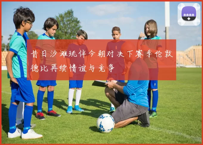 昔日沙滩玩伴今朝对决下赛季伦敦德比再续情谊与竞争