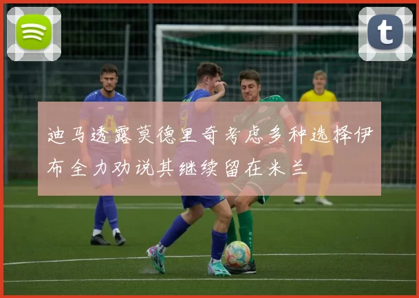迪马透露莫德里奇考虑多种选择伊布全力劝说其继续留在米兰