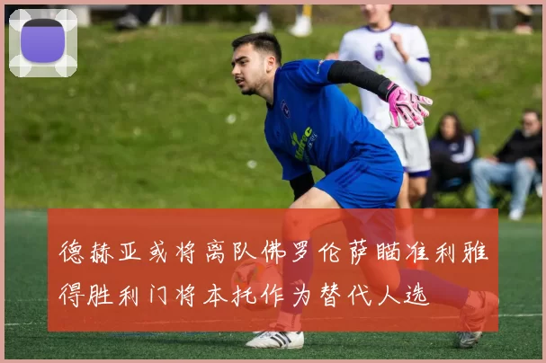 德赫亚或将离队佛罗伦萨瞄准利雅得胜利门将本托作为替代人选